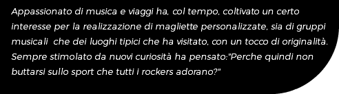 Appassionato di musica e viaggi ha, col tempo, coltivato un certo interesse per la realizzazione di magliette personalizzate, sia di gruppi musicali che dei luoghi tipici che ha visitato, con un tocco di originalità. Sempre stimolato da nuovi curiosità ha pensato:"Perche quindi non buttarsi sullo sport che tutti i rockers adorano?"