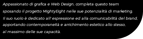 Appassionato di grafica e Web Design, completa questo team sposando il progetto MightyEight nelle sue potenzialità di marketing. Il suo ruolo è dedicato all' espressione ed alla comunicabilità del brand, apportando contemporaneità e arrichimento estetico allo stesso, al massimo delle sue capacità.