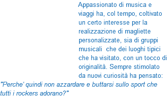 &nbsp;Appassionato di musica e viaggi ha, col tempo, coltivato un certo interesse per la realizzazione di magliette personalizzate, sia di gruppi musicali che dei luoghi tipici che ha visitato, con un tocco di originalità. Sempre stimolato da nuovi curiosità ha pensato: "Perche' quindi non azzardare e buttarsi sullo sport che tutti i rockers adorano?"