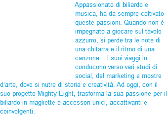 &nbsp;Appassionato di biliardo e musica, ha da sempre coltivato queste passioni. Quando non è impegnato a giocare sul tavolo azzurro, si perde tra le note di una chitarra e il ritmo di una canzone... I suoi viaggi lo conducono verso vari studi di social, del marketing e mostre d’arte, dove si nutre di storia e creatività. Ad oggi, con il suo progetto Mighty Eight, trasforma la sua passione per il biliardo in magliette e accessori unici, accattivanti e coinvolgenti. 