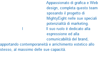 &nbsp;Appassionato di grafica e Web design, completa questo team sposando il progetto di MightyEight nelle sue speciali potenzialità di marketing. I ll suo ruolo è dedicato alla espressione ed alla comunicabilità del brand, apportando contemporaneità e arrichimento estetico allo stesso, al massimo delle sue capacità. 